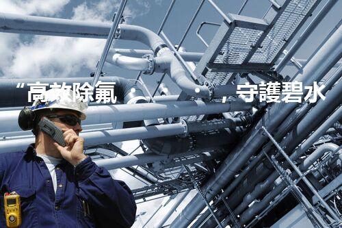 “高效除氟，守護碧水藍天——廢水中氟離子處理新篇章”